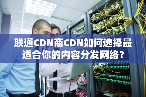 联通CDN商CDN如何选择最适合你的内容分发网络？