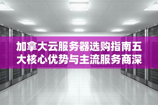 加拿大云服务器选购指南五大核心优势与主流服务商深度解析