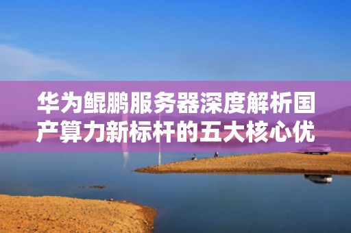 华为鲲鹏服务器深度解析国产算力新标杆的五大核心优势与行业实践