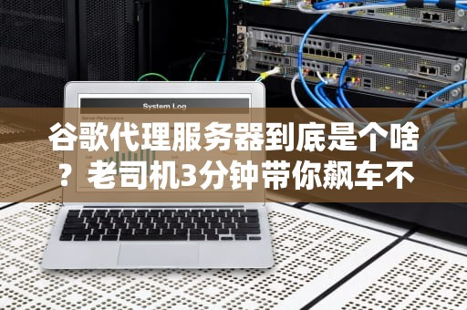 谷歌代理服务器到底是个啥？老司机3分钟带你飙车不翻船