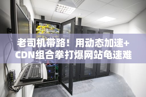 老司机带路！用动态加速+CDN组合拳打爆网站龟速难题