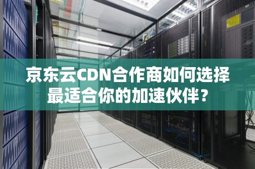 京东云CDN合作商如何选择最适合你的加速伙伴？