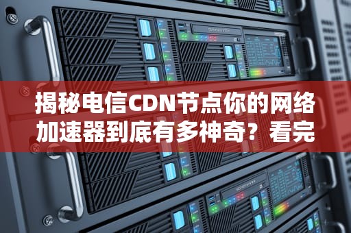 揭秘电信CDN节点你的网络加速器到底有多神奇？看完这篇就懂了！