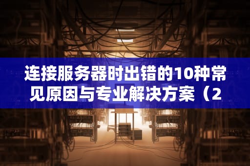 连接服务器时出错的10种常见原因与专业解决方案（2023完整指南）