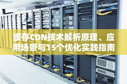缓存CDN技术解析原理、应用场景与15个优化实践指南