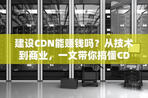 建设CDN能赚钱吗？从技术到商业，一文带你搞懂CDN的“钱”景