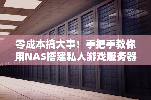 零成本搞大事！手把手教你用NAS搭建私人游戏服务器，小白也能开黑不卡顿