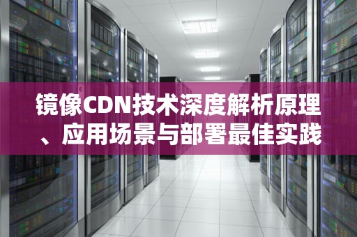 镜像CDN技术深度解析原理、应用场景与部署最佳实践