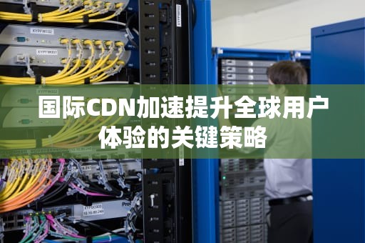 国际CDN加速提升全球用户体验的关键策略