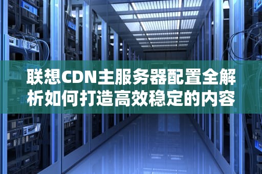 联想CDN主服务器配置全解析如何打造高效稳定的内容分发网络？