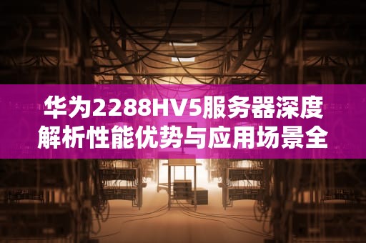 华为2288HV5服务器深度解析性能优势与应用场景全指南