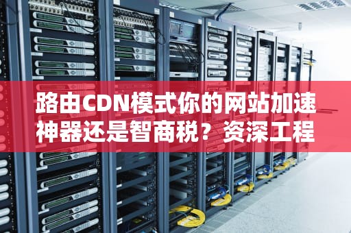 路由CDN模式你的网站加速神器还是智商税？资深工程师带你拆解真相！