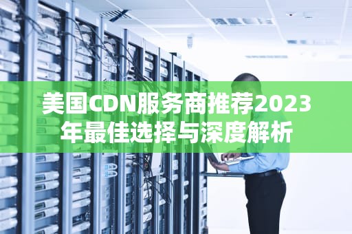 美国CDN服务商推荐2023年最佳选择与深度解析