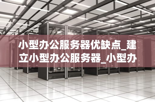 小型办公服务器优缺点_建立小型办公服务器_小型办公服务器的优缺点分析