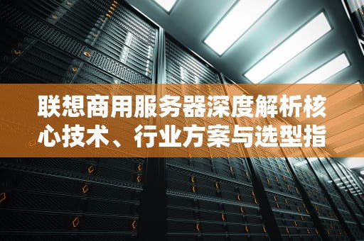 联想商用服务器深度解析核心技术、行业方案与选型指南