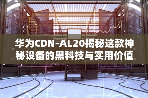华为CDN-AL20揭秘这款神秘设备的黑科技与实用价值
