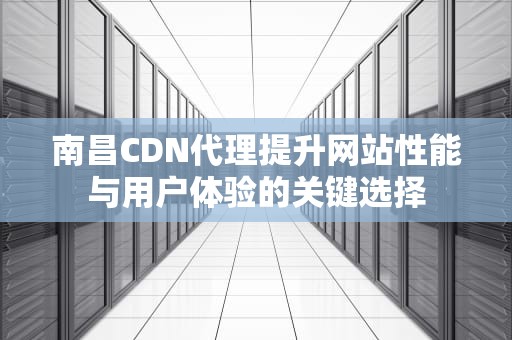 南昌CDN代理提升网站性能与用户体验的关键选择