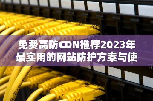 免费高防CDN推荐2023年最实用的网站防护方案与使用指南
