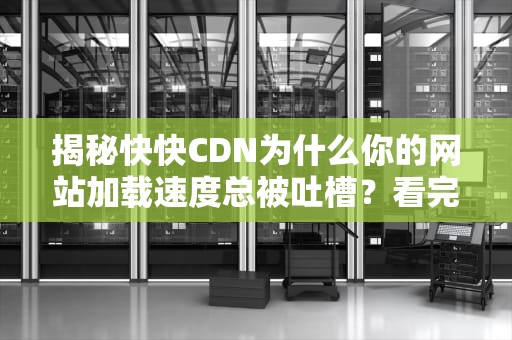 揭秘快快CDN为什么你的网站加载速度总被吐槽？看完这篇我悟了！