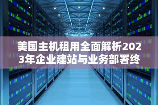 美国主机租用全面解析2023年企业建站与业务部署终极指南