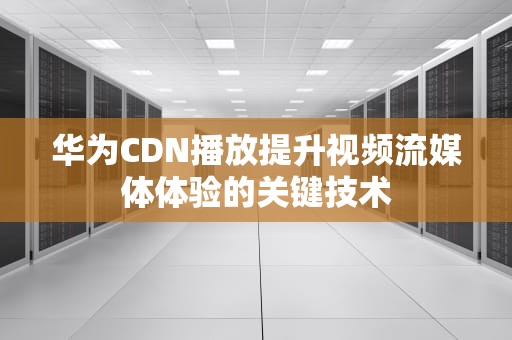 华为CDN播放提升视频流媒体体验的关键技术