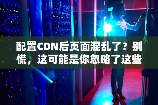 配置CDN后页面混乱了？别慌，这可能是你忽略了这些关键点！
