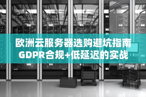 欧洲云服务器选购避坑指南GDPR合规+低延迟的实战密码