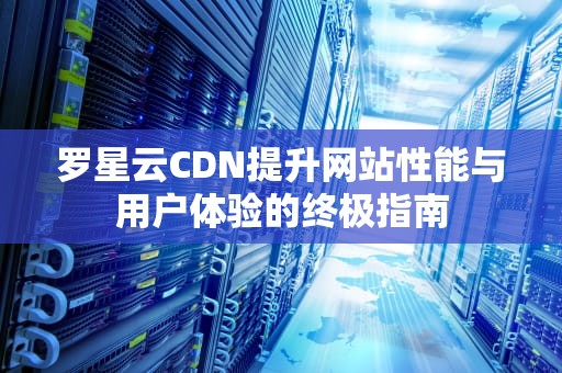 罗星云CDN提升网站性能与用户体验的终极指南