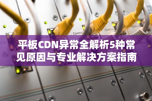 平板CDN异常全解析5种常见原因与专业解决方案指南