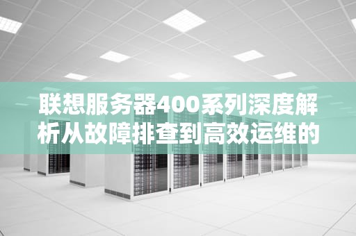 联想服务器400系列深度解析从故障排查到高效运维的全场景指南