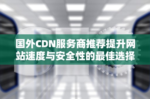 国外CDN服务商推荐提升网站速度与安全性的最佳选择