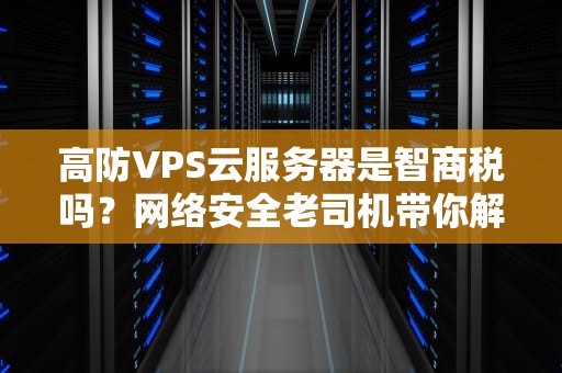 高防VPS云服务器是智商税吗？网络安全老司机带你解锁避坑指南