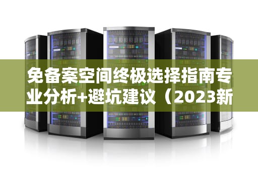 免备案空间终极选择指南专业分析+避坑建议（2023新版）