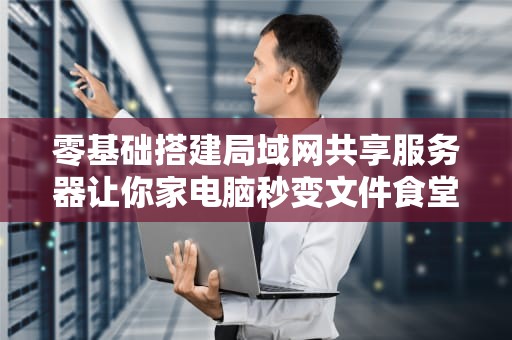 零基础搭建局域网共享服务器让你家电脑秒变文件食堂大妈的硬核指南