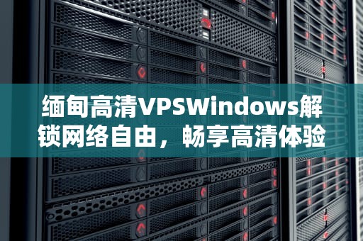 缅甸高清VPSWindows解锁网络自由，畅享高清体验的终极指南