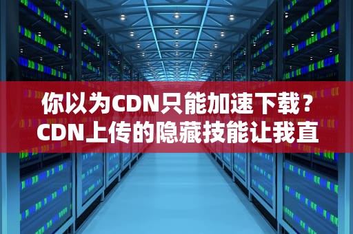 你以为CDN只能加速下载？CDN上传的隐藏技能让我直呼真香！