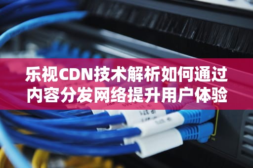 乐视CDN技术解析如何通过内容分发网络提升用户体验与业务效率
