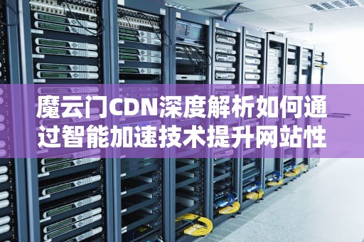 魔云门CDN深度解析如何通过智能加速技术提升网站性能与安全性