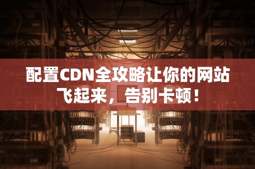 配置CDN全攻略让你的网站飞起来，告别卡顿！