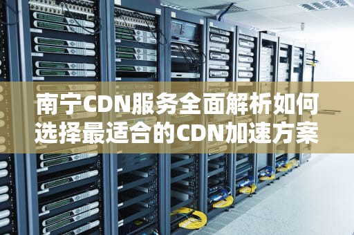 南宁CDN服务全面解析如何选择最适合的CDN加速方案？
