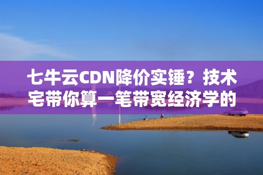 七牛云CDN降价实锤？技术宅带你算一笔带宽经济学的糊涂账