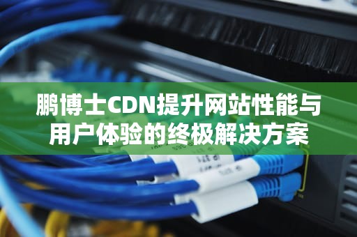 鹏博士CDN提升网站性能与用户体验的终极解决方案