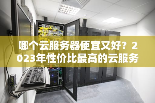 哪个云服务器便宜又好？2023年性价比最高的云服务器推荐