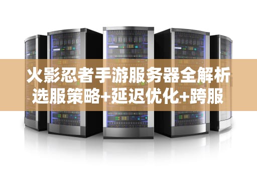 火影忍者手游服务器全解析选服策略+延迟优化+跨服玩法实战指南