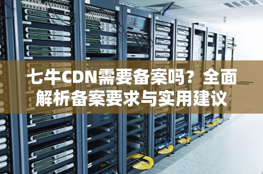 七牛CDN需要备案吗？全面解析备案要求与实用建议