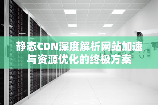 静态CDN深度解析网站加速与资源优化的终极方案
