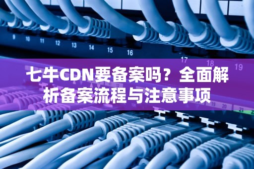 七牛CDN要备案吗？全面解析备案流程与注意事项