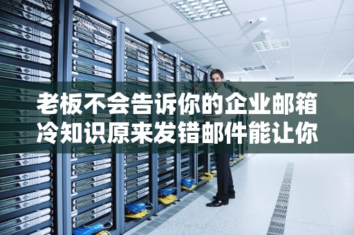 老板不会告诉你的企业邮箱冷知识原来发错邮件能让你社死一整年？打工人必读！
