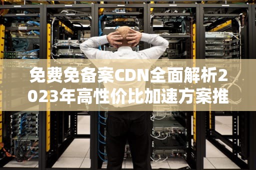 免费免备案CDN全面解析2023年高性价比加速方案推荐