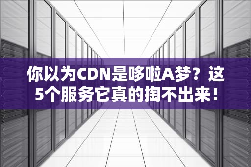 你以为CDN是哆啦A梦？这5个服务它真的掏不出来！
